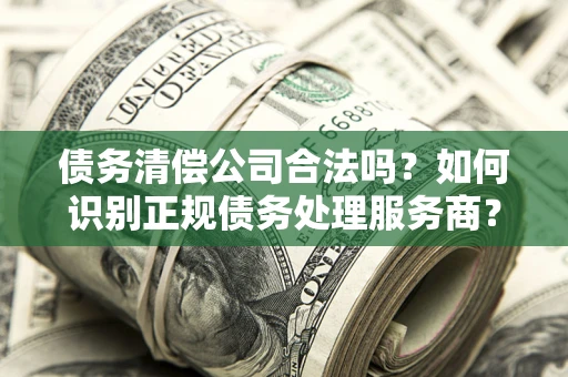 武汉债务清偿公司合法吗？如何识别正规债务处理服务商？