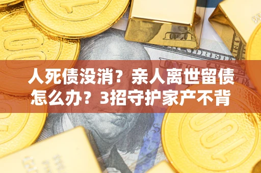 武汉人死债没消？亲人离世留债怎么办？3招守护家产不背锅