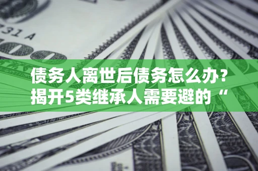 武汉债务人离世后债务怎么办？揭开5类继承人需要避的“坑”