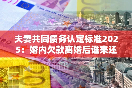 武汉夫妻共同债务认定标准2025:婚内欠款离婚后谁来还? 武汉夫妻共同债务认定标准2025:婚内欠款离婚后谁来还?